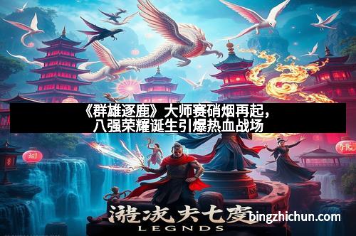 《群雄逐鹿》大师赛硝烟再起，八强荣耀诞生引爆热血战场